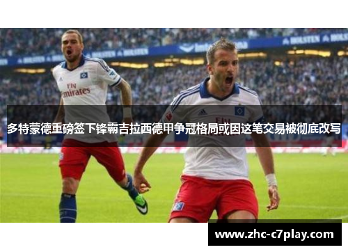 多特蒙德重磅签下锋霸吉拉西德甲争冠格局或因这笔交易被彻底改写
